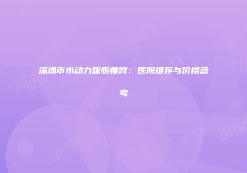 深圳市水动力吸脂瘦臀：医院推荐与价格参考