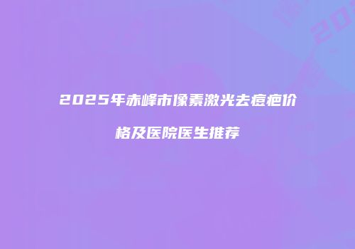 2025年赤峰市像素激光去痘疤价格及医院医生推荐
