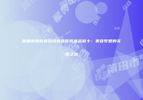 莆田市肋软骨综合隆鼻医院排名前十：美容梦想的实现之地