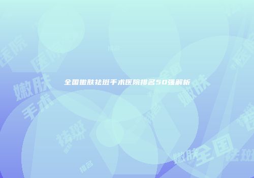 全国嫩肤祛斑手术医院排名50强解析