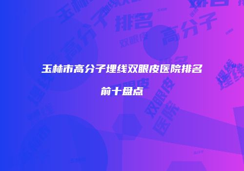玉林市高分子埋线双眼皮医院排名前十盘点