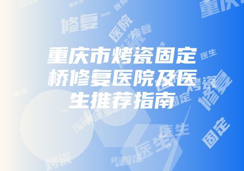 重庆市烤瓷固定桥修复医院及医生推荐指南