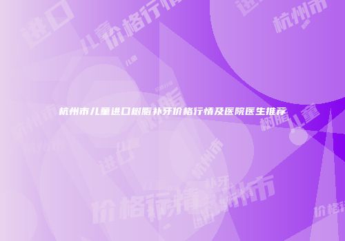 杭州市儿童进口树脂补牙价格行情及医院医生推荐
