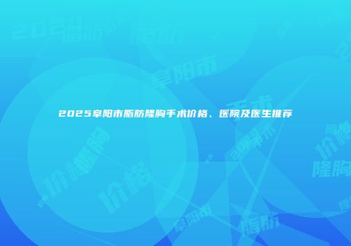 2025阜阳市脂肪隆胸手术价格、医院及医生推荐
