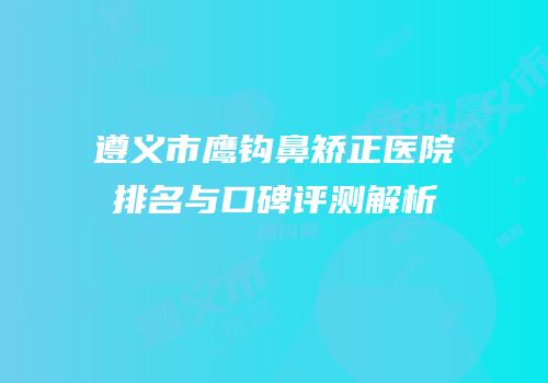 遵义市鹰钩鼻矫正医院排名与口碑评测解析