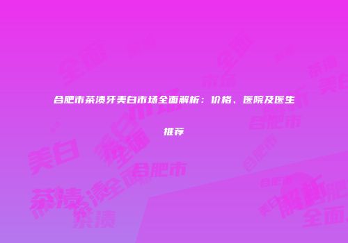 合肥市茶渍牙美白市场全面解析：价格、医院及医生推荐
