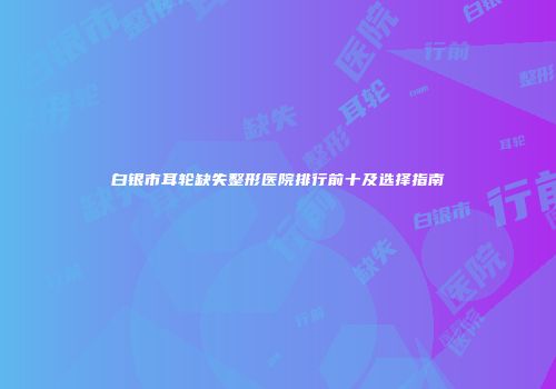 白银市耳轮缺失整形医院排行前十及选择指南