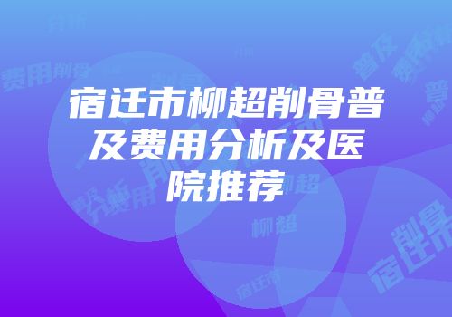 宿迁市柳超削骨普及费用分析及医院推荐
