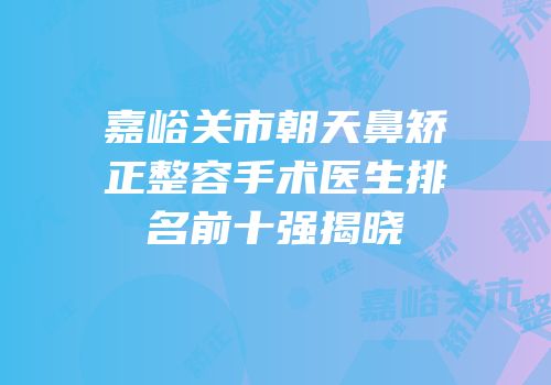 嘉峪关市朝天鼻矫正整容手术医生排名前十强揭晓
