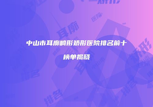 中山市耳廓畸形矫形医院排名前十榜单揭晓