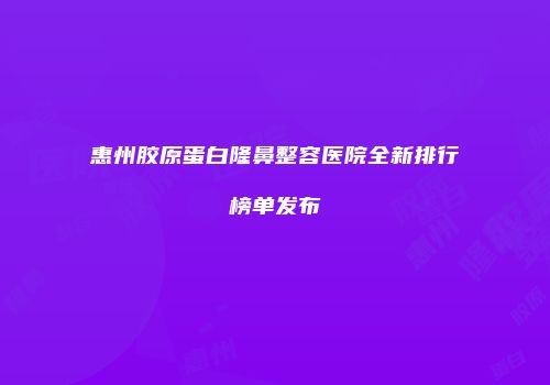 惠州胶原蛋白隆鼻整容医院全新排行榜单发布
