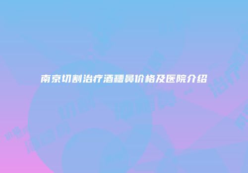南京切割治疗酒糟鼻价格及医院介绍