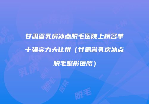 甘肃省乳房冰点脱毛医院上榜名单十强实力大比拼（甘肃省乳房冰点脱毛整形医院）