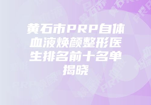 黄石市PRP自体血液焕颜整形医生排名前十名单揭晓