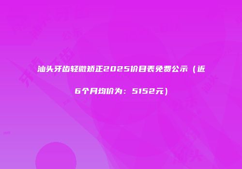 汕头牙齿轻微矫正2025价目表免费公示（近6个月均价为：5152元）