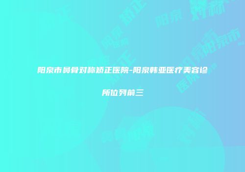 阳泉市鼻骨对称矫正医院-阳泉韩亚医疗美容诊所位列前三