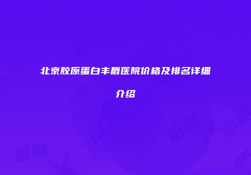 北京胶原蛋白丰唇医院价格及排名详细介绍