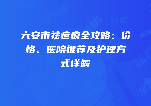 六安市祛痘痕全攻略：价格、医院推荐及护理方式详解