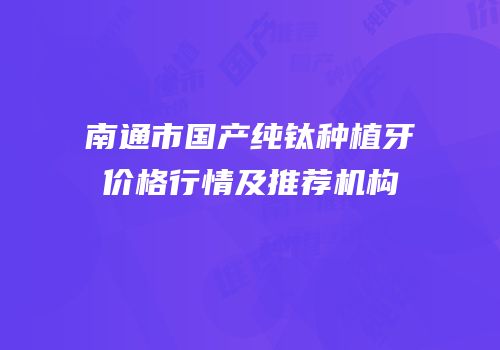 南通市国产纯钛种植牙价格行情及推荐机构