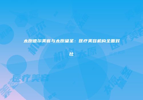 太原德尔美客与太原黛圣：医疗美容机构全面对比
