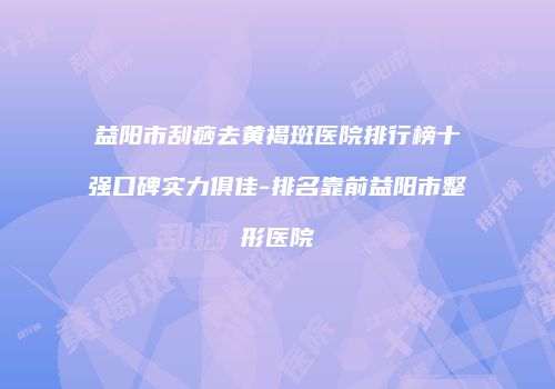 益阳市刮痧去黄褐斑医院排行榜十强口碑实力俱佳-排名靠前益阳市整形医院
