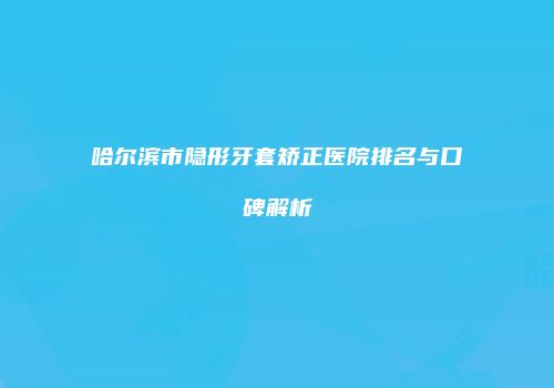 哈尔滨市隐形牙套矫正医院排名与口碑解析