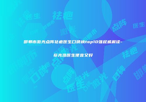 邯郸市激光点阵祛疤医生口碑榜top10强权威解读-蔡光浩医生便宜又好