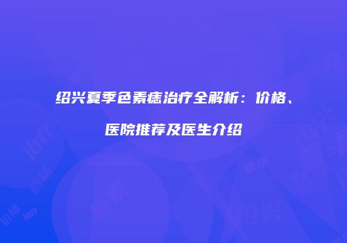 绍兴夏季色素痣治疗全解析：价格、医院推荐及医生介绍