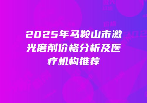 2025年马鞍山市激光磨削价格分析及医疗机构推荐