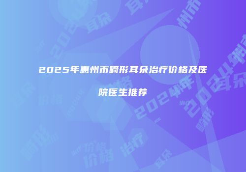 2025年惠州市畸形耳朵治疗价格及医院医生推荐
