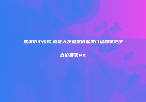 盐城市中医院,南医大友谊整形盐城门诊哪家更便宜价目表PK
