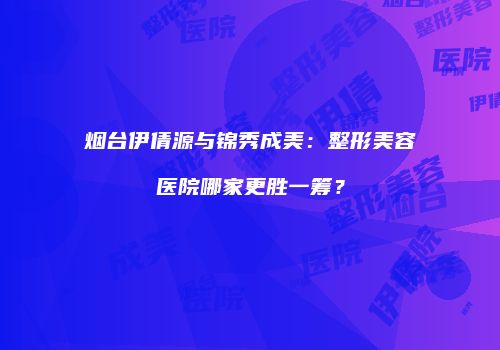 烟台伊倩源与锦秀成美：整形美容医院哪家更胜一筹？
