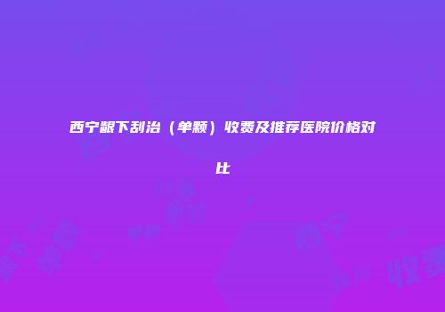西宁龈下刮治（单颗）收费及推荐医院价格对比