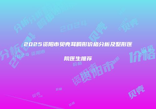 2025资阳市贝壳耳畸形价格分析及整形医院医生推荐
