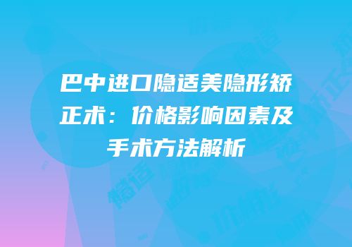 巴中进口隐适美隐形矫正术：价格影响因素及手术方法解析