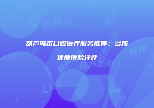 葫芦岛市口腔医疗服务推荐：多所优质医院详评