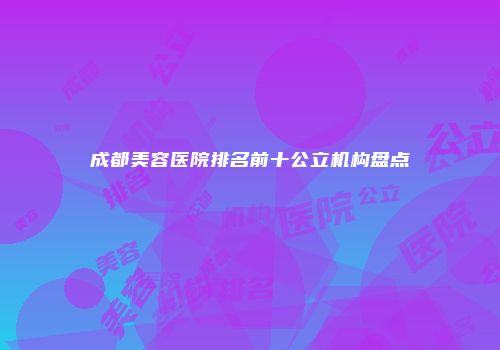 成都美容医院排名前十公立机构盘点