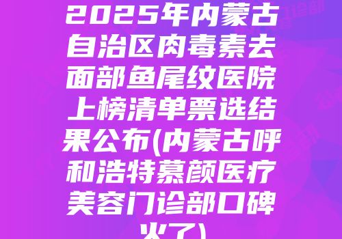 2025年内蒙古自治区肉毒素去面部鱼尾纹医院上榜清单票选结果公布(内蒙古呼和浩特慕颜医疗美容门诊部口碑火了)