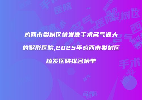 鸡西市梨树区植发做手术名气很大的整形医院,2025年鸡西市梨树区植发医院排名榜单