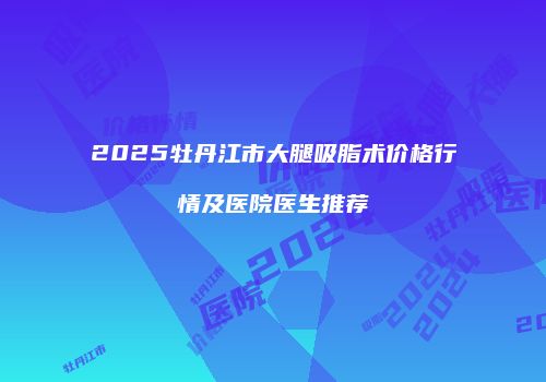 2025牡丹江市大腿吸脂术价格行情及医院医生推荐