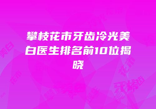 攀枝花市牙齿冷光美白医生排名前10位揭晓