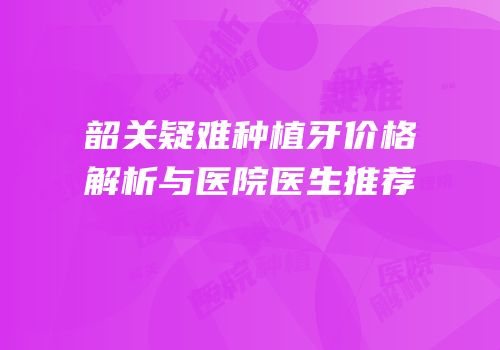 韶关疑难种植牙价格解析与医院医生推荐