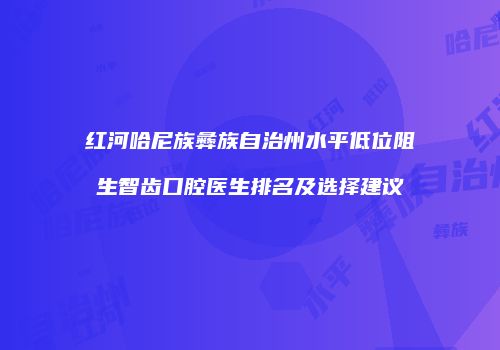 红河哈尼族彝族自治州水平低位阻生智齿口腔医生排名及选择建议