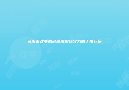 普洱市改变脸形医院综合实力前十排行榜