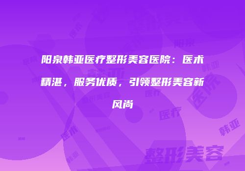 阳泉韩亚医疗整形美容医院：医术精湛，服务优质，引领整形美容新风尚