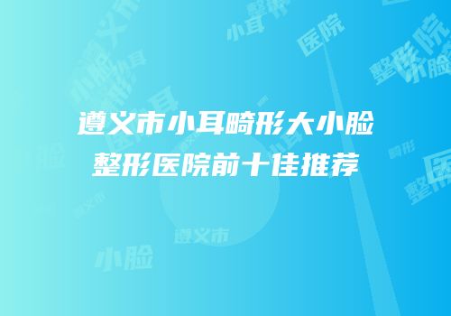 遵义市小耳畸形大小脸整形医院前十佳推荐