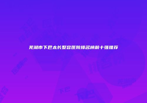 芜湖市下巴太长整容医院排名榜前十强推荐