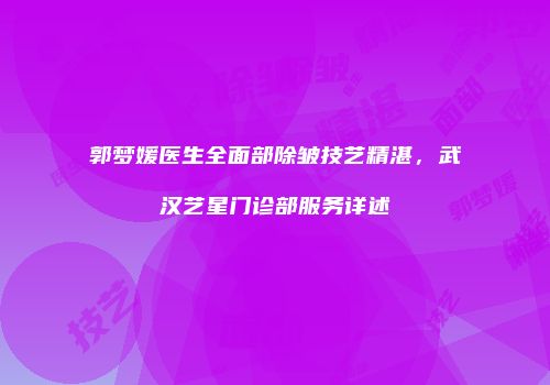 郭梦媛医生全面部除皱技艺精湛，武汉艺星门诊部服务详述