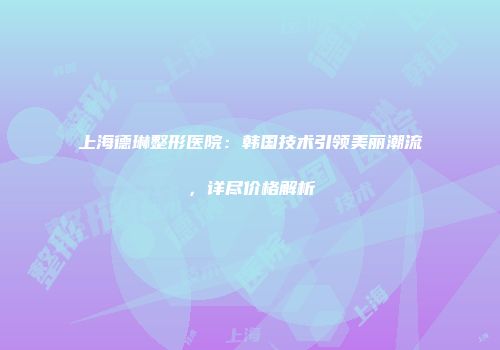 上海德琳整形医院：韩国技术引领美丽潮流，详尽价格解析