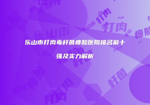 乐山市打肉毒杆菌瘦脸医院排名前十强及实力解析